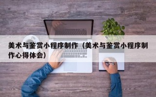 遵义美术与鉴赏小程序制作（美术与鉴赏小程序制作心得体会）