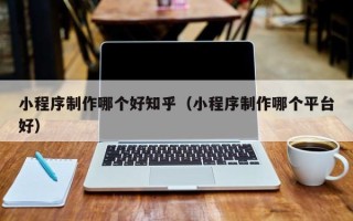 遵义小程序制作哪个好知乎（小程序制作哪个平台好）
